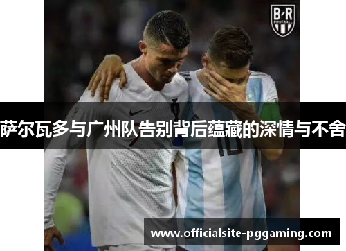 萨尔瓦多与广州队告别背后蕴藏的深情与不舍 萨尔瓦多与广州队告别背后蕴藏的深情与不舍