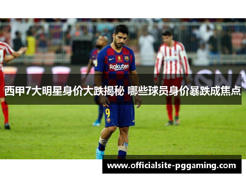 西甲7大明星身价大跌揭秘 哪些球员身价暴跌成焦点 西甲7大明星身价大跌揭秘 哪些球员身价暴跌成焦点