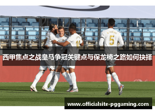 西甲焦点之战皇马争冠关键点与保龙椅之路如何抉择