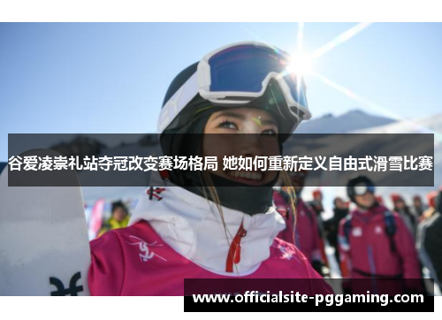 谷爱凌崇礼站夺冠改变赛场格局 她如何重新定义自由式滑雪比赛 谷爱凌崇礼站夺冠改变赛场格局 她如何重新定义自由式滑雪比赛
