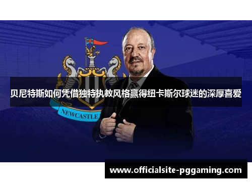 贝尼特斯如何凭借独特执教风格赢得纽卡斯尔球迷的深厚喜爱