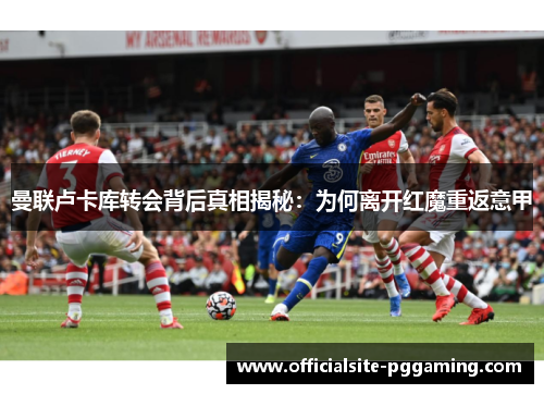曼联卢卡库转会背后真相揭秘:为何离开红魔重返意甲 曼联卢卡库转会背后真相揭秘:为何离开红魔重返意甲