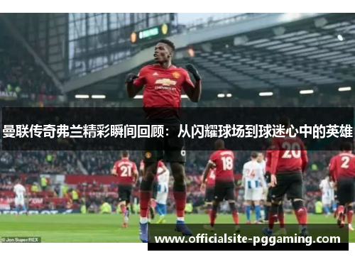 曼联传奇弗兰精彩瞬间回顾:从闪耀球场到球迷心中的英雄 曼联传奇弗兰精彩瞬间回顾:从闪耀球场到球迷心中的英雄