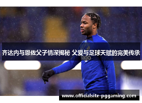 齐达内与恩佐父子情深揭秘 父爱与足球天赋的完美传承