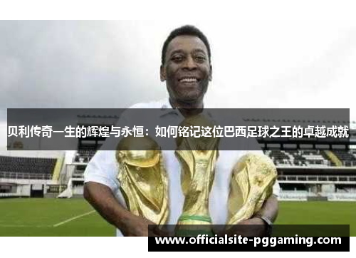 贝利传奇一生的辉煌与永恒：如何铭记这位巴西足球之王的卓越成就