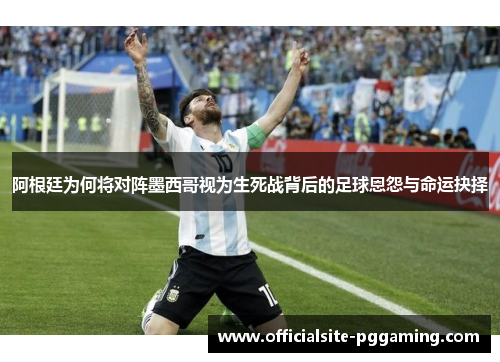 阿根廷为何将对阵墨西哥视为生死战背后的足球恩怨与命运抉择