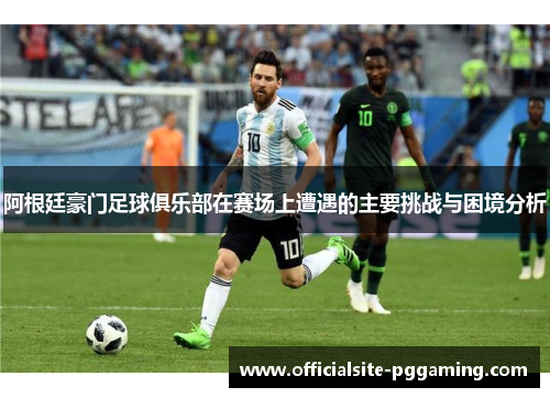 阿根廷豪门足球俱乐部在赛场上遭遇的主要挑战与困境分析 阿根廷豪门足球俱乐部在赛场上遭遇的主要挑战与困境分析