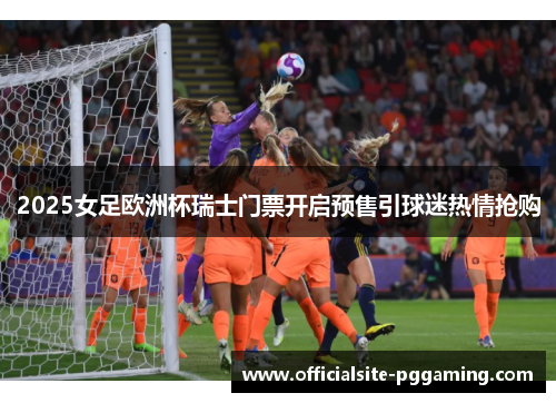2025女足欧洲杯瑞士门票开启预售引球迷热情抢购 2025女足欧洲杯瑞士门票开启预售引球迷热情抢购
