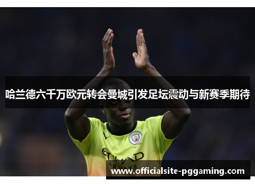 哈兰德六千万欧元转会曼城引发足坛震动与新赛季期待