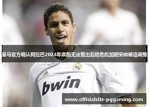 皇马官方确认阿拉巴2024年底前无法复出后防危机加剧安帅被迫调整