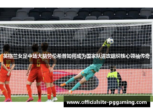 英格兰女足中场大脑劳伦希普如何成为国家队进攻组织核心领袖传奇