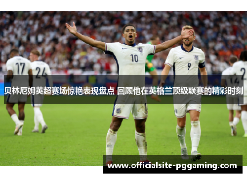 贝林厄姆英超赛场惊艳表现盘点 回顾他在英格兰顶级联赛的精彩时刻 贝林厄姆英超赛场惊艳表现盘点 回顾他在英格兰顶级联赛的精彩时刻