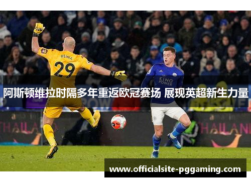 阿斯顿维拉时隔多年重返欧冠赛场 展现英超新生力量 阿斯顿维拉时隔多年重返欧冠赛场 展现英超新生力量