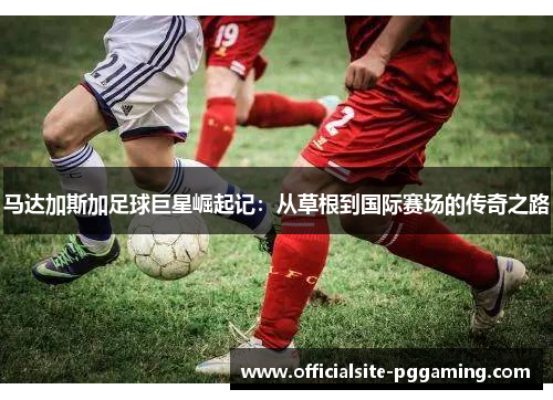 马达加斯加足球巨星崛起记:从草根到国际赛场的传奇之路 马达加斯加足球巨星崛起记:从草根到国际赛场的传奇之路