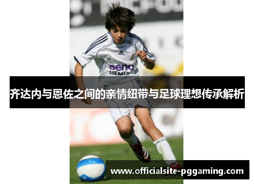 齐达内与恩佐之间的亲情纽带与足球理想传承解析 齐达内与恩佐之间的亲情纽带与足球理想传承解析