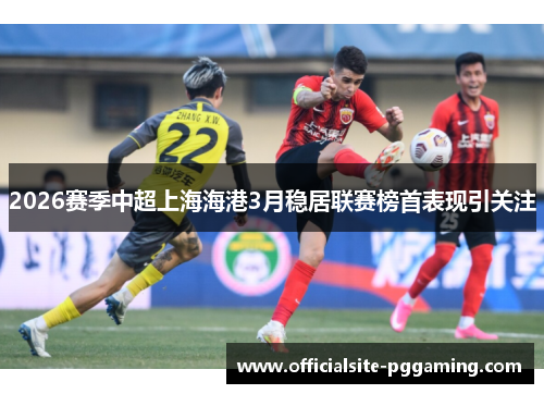 2026赛季中超上海海港3月稳居联赛榜首表现引关注 2026赛季中超上海海港3月稳居联赛榜首表现引关注