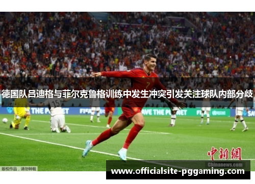 德国队吕迪格与菲尔克鲁格训练中发生冲突引发关注球队内部分歧